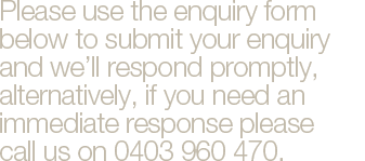 Please use the enquiry form below to submit your enquiry and we’ll respond promptly, alternatively, if you need an immediate response please  call us on 0403 960 470.